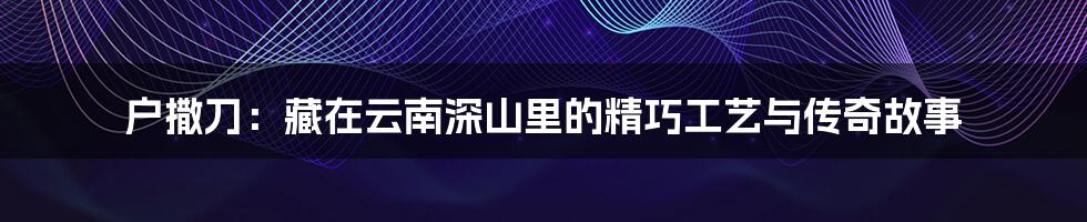 户撒刀:藏在云南深山里的精巧工艺与传奇故事