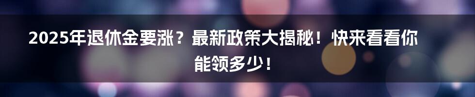 2025年退休金要涨？最新政策大揭秘！快来看看你能领多少！