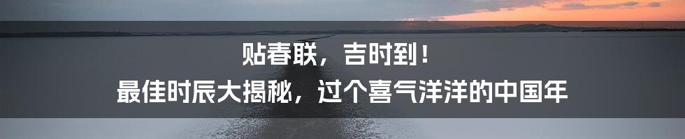 贴春联，吉时到！ 最佳时辰大揭秘，过个喜气洋洋的中国年