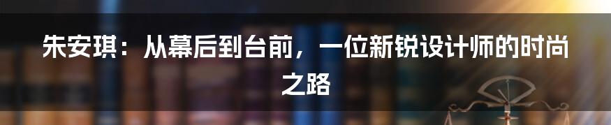 朱安琪：从幕后到台前，一位新锐设计师的时尚之路