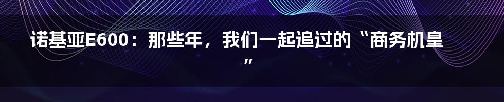 诺基亚E600:那些年,我们一起追过的“商务机皇”