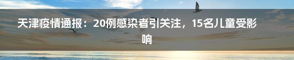 天津疫情通报:20例感染者引关注,15名儿童受影响