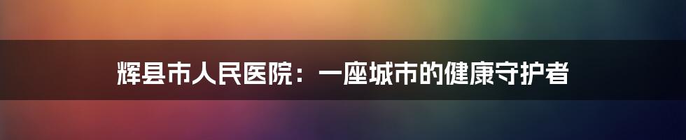 辉县市人民医院:一座城市的健康守护者