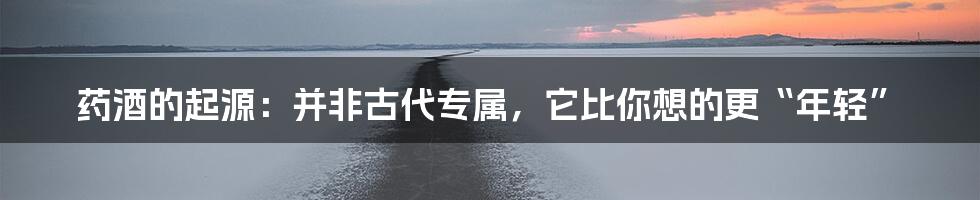 药酒的起源：并非古代专属，它比你想的更“年轻”