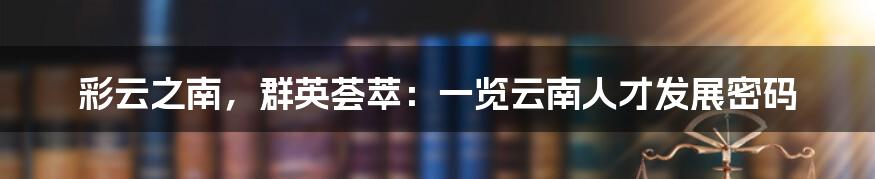 彩云之南，群英荟萃：一览云南人才发展密码