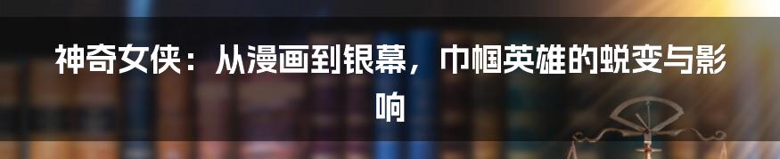 神奇女侠：从漫画到银幕，巾帼英雄的蜕变与影响