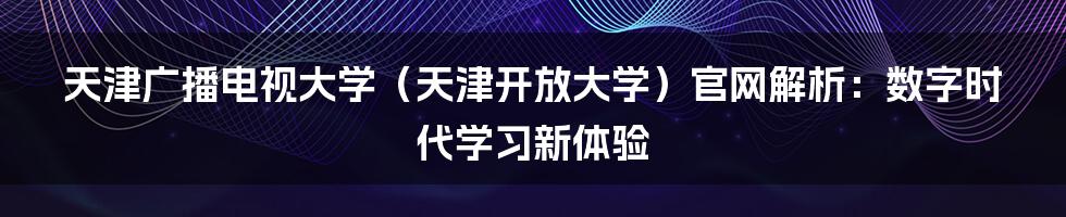 天津广播电视大学(天津开放大学)官网解析:数字时代学习新体验