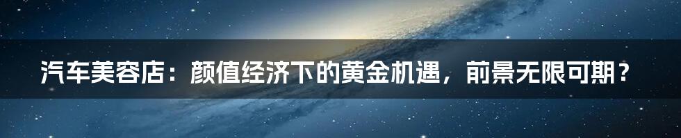 汽车美容店：颜值经济下的黄金机遇，前景无限可期？