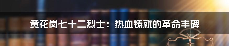 黄花岗七十二烈士：热血铸就的革命丰碑