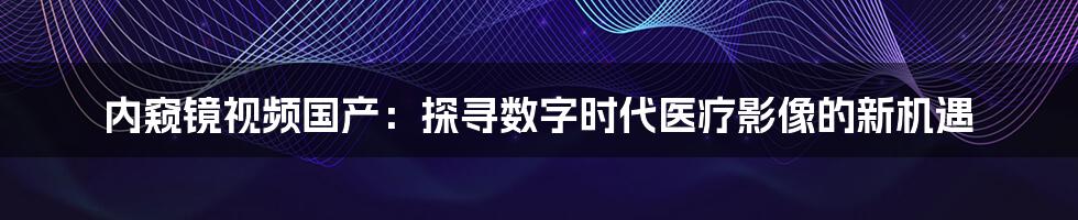 内窥镜视频国产:探寻数字时代医疗影像的新机遇