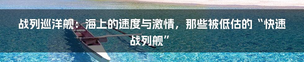 战列巡洋舰：海上的速度与激情，那些被低估的“快速战列舰”