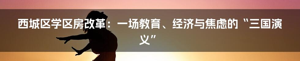 西城区学区房改革:一场教育、经济与焦虑的“三国演义”