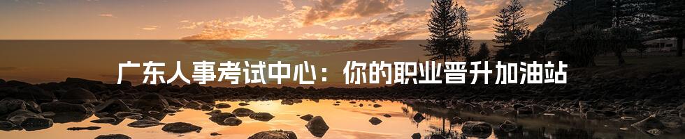 广东人事考试中心:你的职业晋升加油站