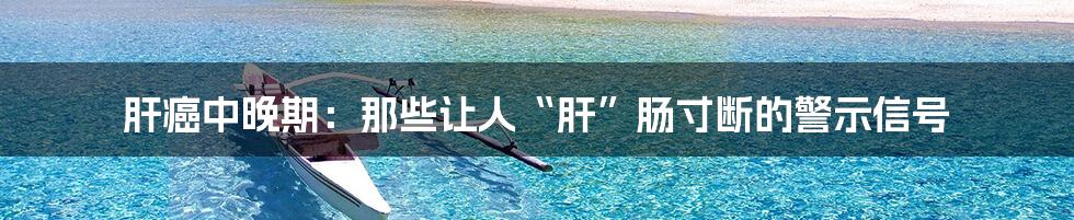 肝癌中晚期：那些让人“肝”肠寸断的警示信号