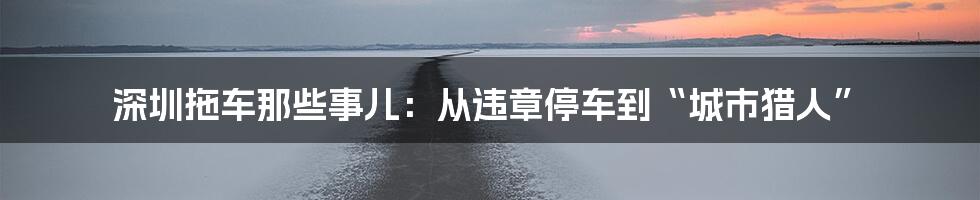 深圳拖车那些事儿：从违章停车到“城市猎人”