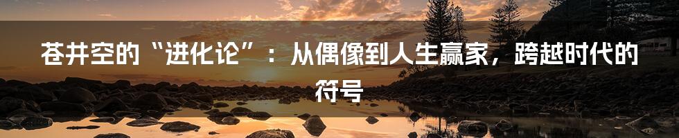苍井空的“进化论”:从偶像到人生赢家,跨越时代的符号