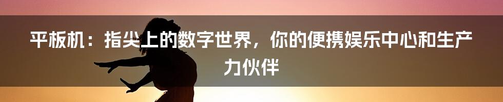 平板机：指尖上的数字世界，你的便携娱乐中心和生产力伙伴