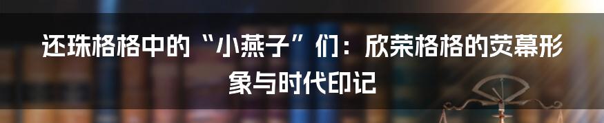 还珠格格中的“小燕子”们:欣荣格格的荧幕形象与时代印记