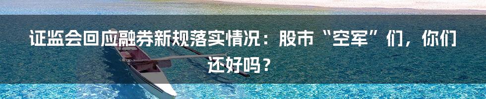 证监会回应融券新规落实情况：股市“空军”们，你们还好吗？