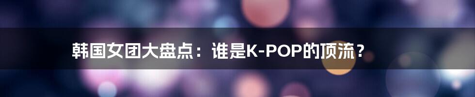 韩国女团大盘点:谁是K-POP的顶流?