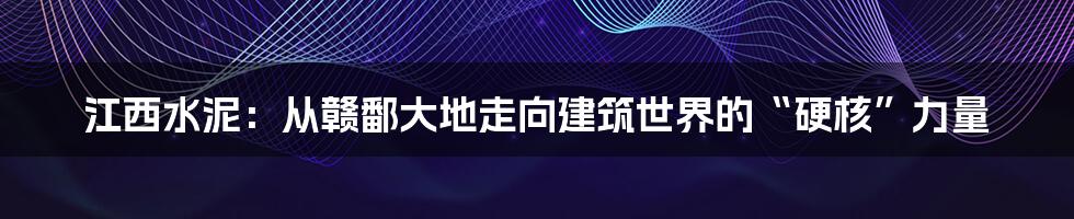 江西水泥：从赣鄱大地走向建筑世界的“硬核”力量