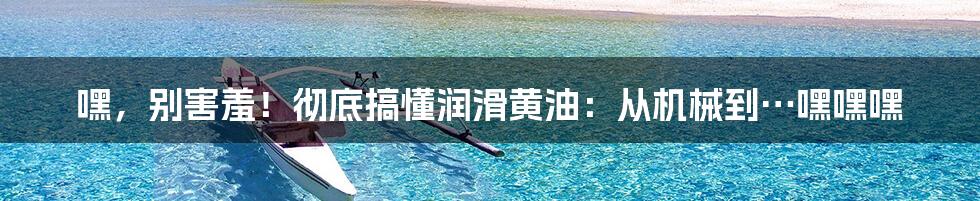 嘿,别害羞!彻底搞懂润滑黄油:从机械到…嘿嘿嘿