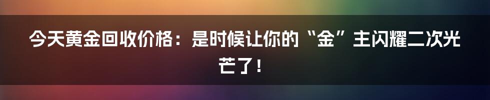 今天黄金回收价格:是时候让你的“金”主闪耀二次光芒了!