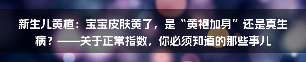 新生儿黄疸:宝宝皮肤黄了,是“黄袍加身”还是真生病?——关于正常指数,你必须知道的那些事儿