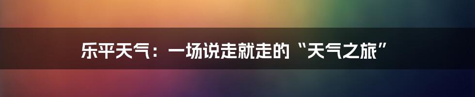 乐平天气：一场说走就走的“天气之旅”