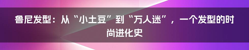 鲁尼发型：从“小土豆”到“万人迷”，一个发型的时尚进化史