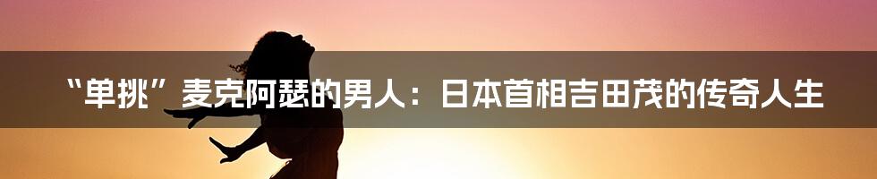 “单挑”麦克阿瑟的男人:日本首相吉田茂的传奇人生