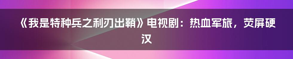《我是特种兵之利刃出鞘》电视剧:热血军旅,荧屏硬汉