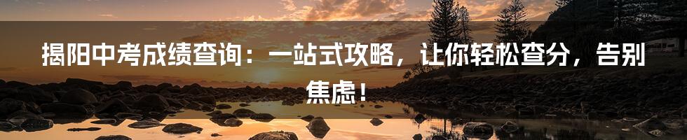 揭阳中考成绩查询:一站式攻略,让你轻松查分,告别焦虑!