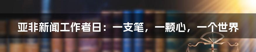 亚非新闻工作者日:一支笔,一颗心,一个世界