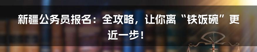 新疆公务员报名:全攻略,让你离“铁饭碗”更近一步!