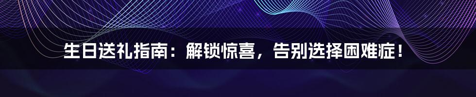 生日送礼指南:解锁惊喜,告别选择困难症!