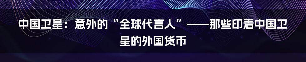 中国卫星:意外的“全球代言人”——那些印着中国卫星的外国货币