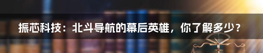 振芯科技：北斗导航的幕后英雄，你了解多少？
