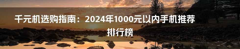 千元机选购指南:2024年1000元以内手机推荐排行榜