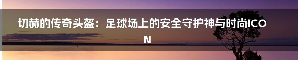 切赫的传奇头盔:足球场上的安全守护神与时尚ICON