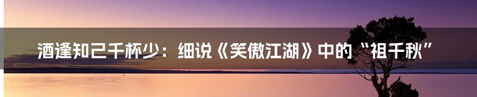 酒逢知己千杯少:细说《笑傲江湖》中的“祖千秋”