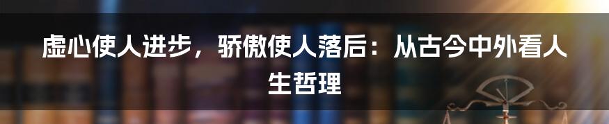 虚心使人进步,骄傲使人落后:从古今中外看人生哲理