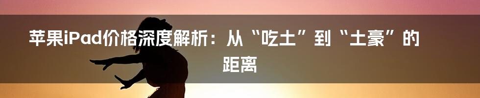 苹果iPad价格深度解析:从“吃土”到“土豪”的距离