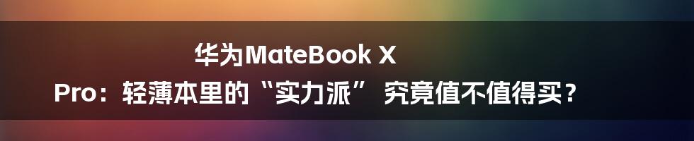 华为MateBook X Pro：轻薄本里的“实力派” 究竟值不值得买？