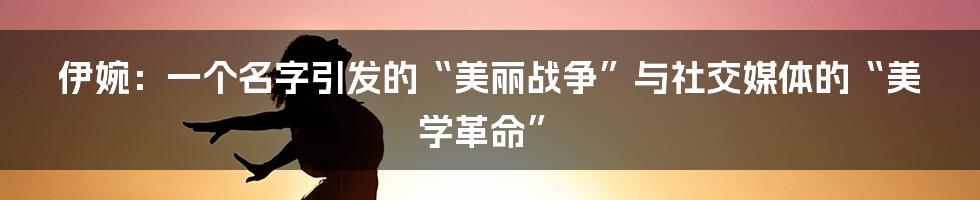 伊婉：一个名字引发的“美丽战争”与社交媒体的“美学革命”