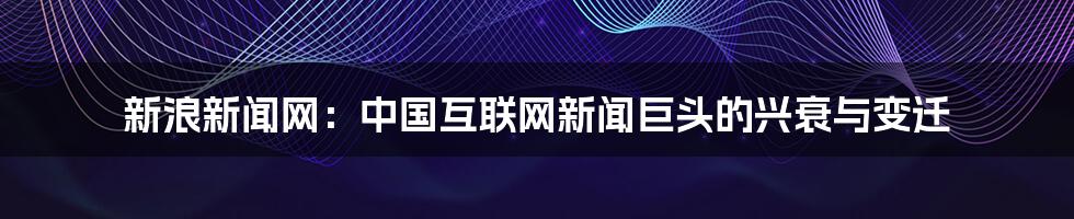 新浪新闻网：中国互联网新闻巨头的兴衰与变迁