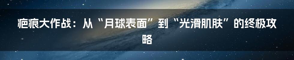 疤痕大作战:从“月球表面”到“光滑肌肤”的终极攻略