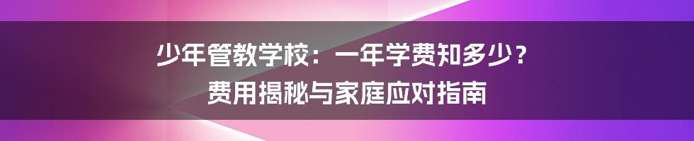少年管教学校:一年学费知多少? 费用揭秘与家庭应对指南