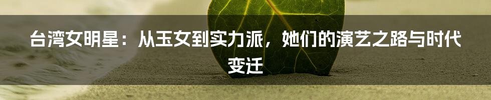 台湾女明星:从玉女到实力派,她们的演艺之路与时代变迁