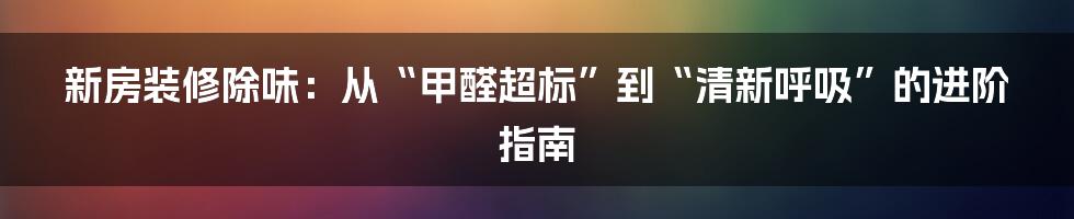 新房装修除味：从“甲醛超标”到“清新呼吸”的进阶指南